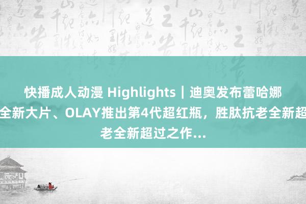 快播成人动漫 Highlights｜迪奥发布蕾哈娜真我香水全新大片、OLAY推出第4代超红瓶，胜肽抗老全新超过之作...