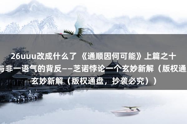 26uuu改成什么了 《通顺因何可能》上篇之十五：突破一语气与非一语气的背反——芝诺悖论一个玄妙新解（版权通盘，抄袭必究））