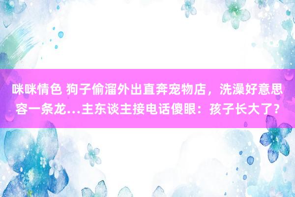 咪咪情色 狗子偷溜外出直奔宠物店，洗澡好意思容一条龙…主东谈主接电话傻眼：孩子长大了？