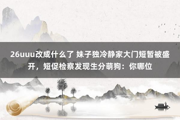 26uuu改成什么了 妹子独冷静家大门短暂被盛开，短促检察发现生分萌狗：你哪位