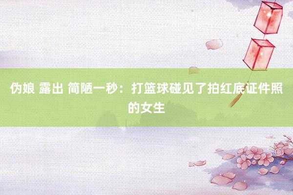 伪娘 露出 简陋一秒：打篮球碰见了拍红底证件照的女生