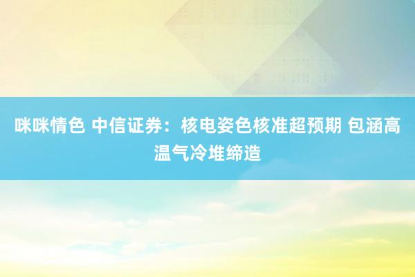 咪咪情色 中信证券：核电姿色核准超预期 包涵高温气冷堆缔造