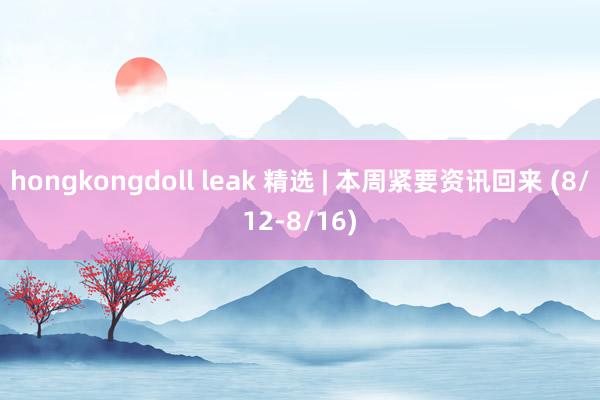 hongkongdoll leak 精选 | 本周紧要资讯回来 (8/12-8/16)