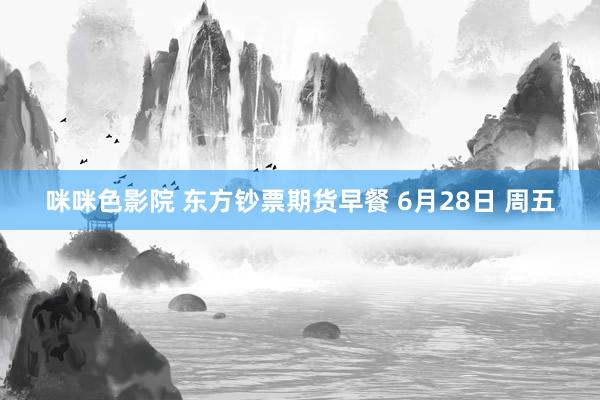 咪咪色影院 东方钞票期货早餐 6月28日 周五