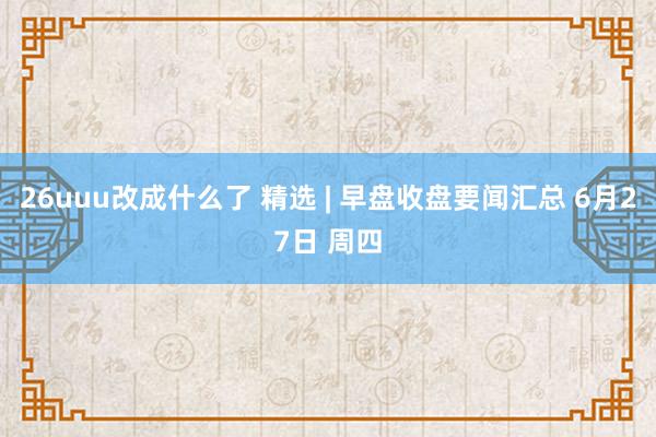 26uuu改成什么了 精选 | 早盘收盘要闻汇总 6月27日 周四