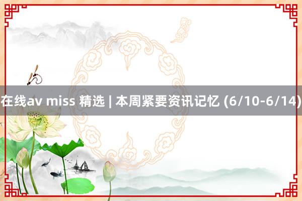 在线av miss 精选 | 本周紧要资讯记忆 (6/10-6/14)