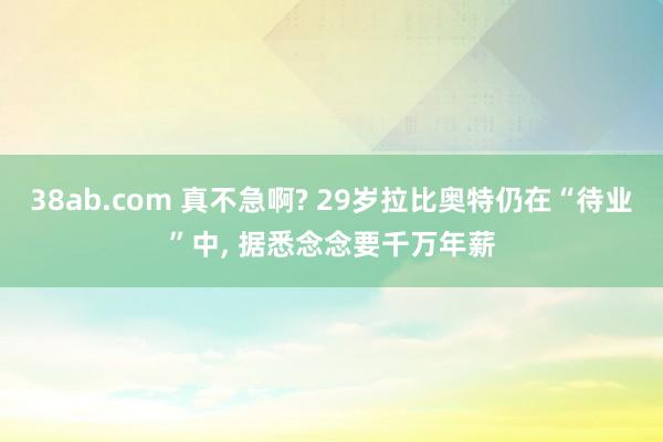 38ab.com 真不急啊? 29岁拉比奥特仍在“待业”中， 据悉念念要千万年薪