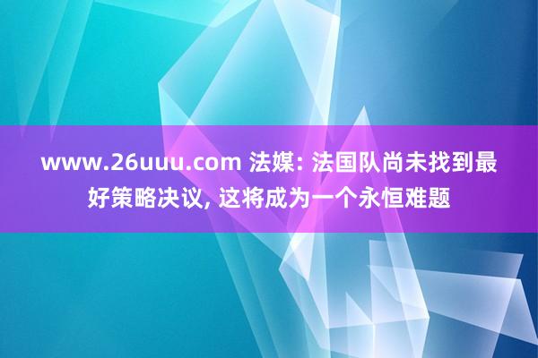 www.26uuu.com 法媒: 法国队尚未找到最好策略决议， 这将成为一个永恒难题