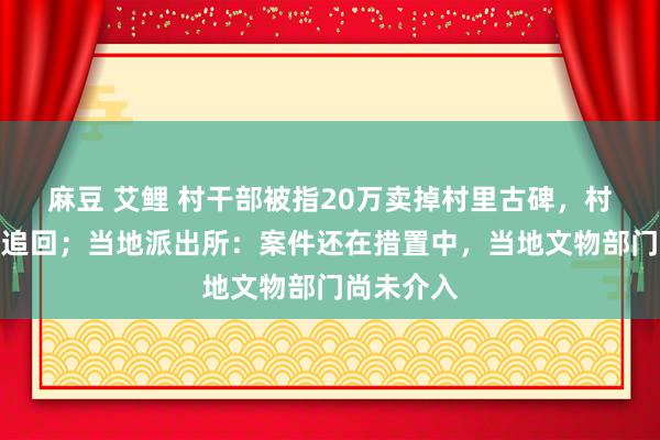 麻豆 艾鲤 村干部被指20万卖掉村里古碑，村民报警后追回；当地派出所：案件还在措置中，当地文物部门尚未介入