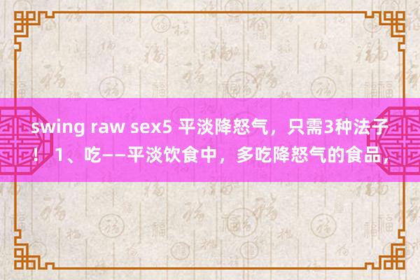 swing raw sex5 平淡降怒气，只需3种法子！ 1、吃——平淡饮食中，多吃降怒气的食品，