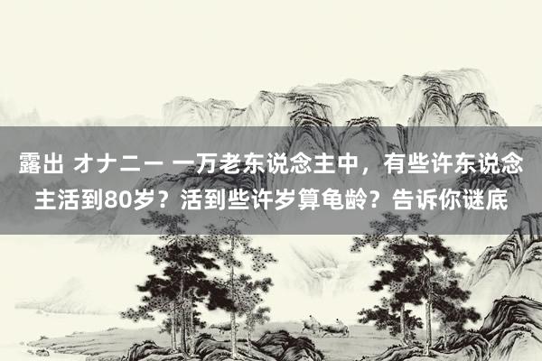 露出 オナニー 一万老东说念主中，有些许东说念主活到80岁？活到些许岁算龟龄？告诉你谜底