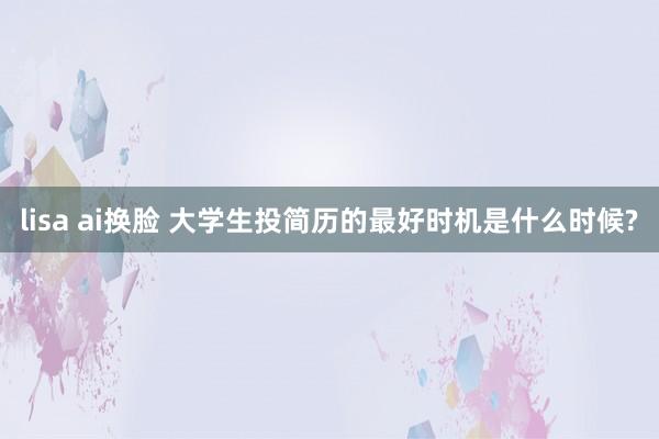 lisa ai换脸 大学生投简历的最好时机是什么时候?