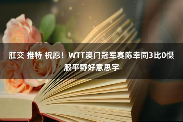 肛交 推特 祝愿！WTT澳门冠军赛陈幸同3比0慑服平野好意思宇