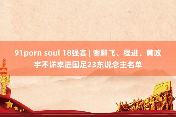 91porn soul 18强赛 | 谢鹏飞、程进、黄政宇不详率进国足23东说念主名单