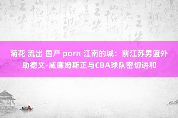 菊花 流出 国产 porn 江南的城：前江苏男篮外助德文-威廉姆斯正与CBA球队密切讲和