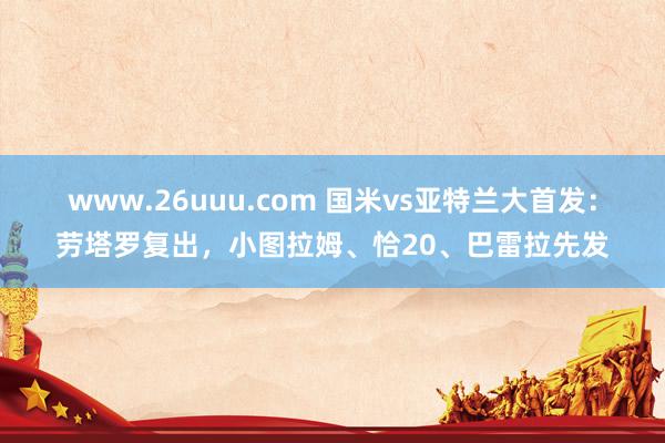 www.26uuu.com 国米vs亚特兰大首发：劳塔罗复出，小图拉姆、恰20、巴雷拉先发