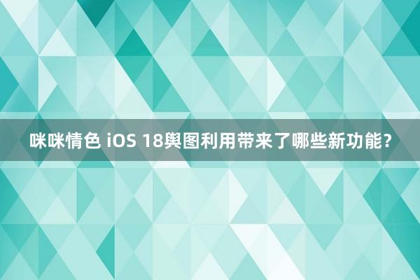 咪咪情色 iOS 18舆图利用带来了哪些新功能？