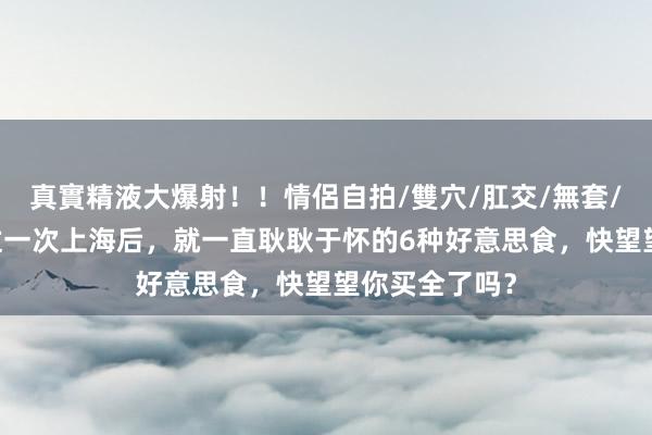 真實精液大爆射！！情侶自拍/雙穴/肛交/無套/大量噴精 去过一次上海后，就一直耿耿于怀的6种好意思食，快望望你买全了吗？