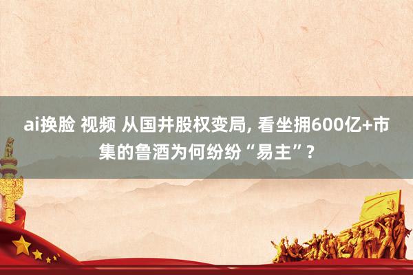 ai换脸 视频 从国井股权变局， 看坐拥600亿+市集的鲁酒为何纷纷“易主”?