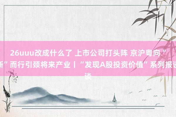 26uuu改成什么了 上市公司打头阵 京沪粤向“新”而行引颈将来产业丨“发现A股投资价值”系列报谈