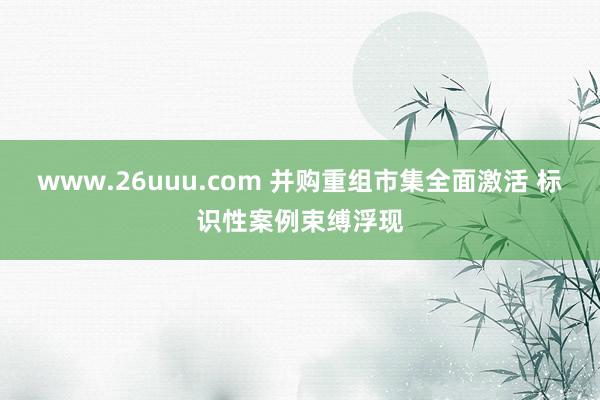 www.26uuu.com 并购重组市集全面激活 标识性案例束缚浮现