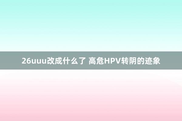 26uuu改成什么了 高危HPV转阴的迹象