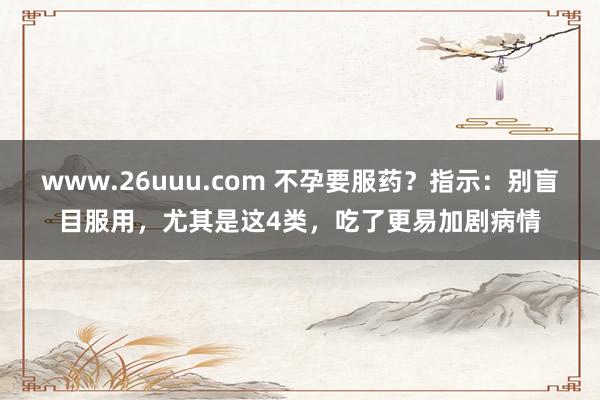 www.26uuu.com 不孕要服药？指示：别盲目服用，尤其是这4类，吃了更易加剧病情