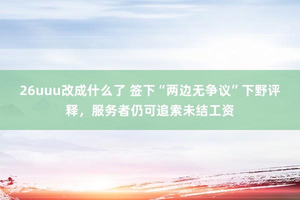 26uuu改成什么了 签下“两边无争议”下野评释，服务者仍可追索未结工资