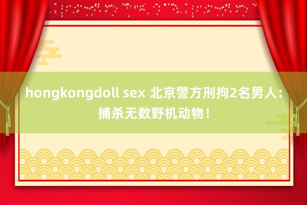 hongkongdoll sex 北京警方刑拘2名男人：捕杀无数野机动物！