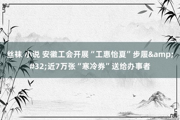 丝袜 小说 安徽工会开展“工惠怡夏”步履&#32;近7万张“寒冷券”送给办事者