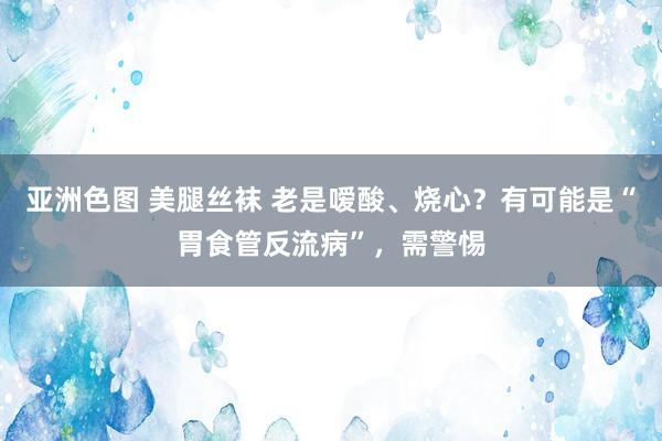 亚洲色图 美腿丝袜 老是嗳酸、烧心？有可能是“胃食管反流病”，需警惕