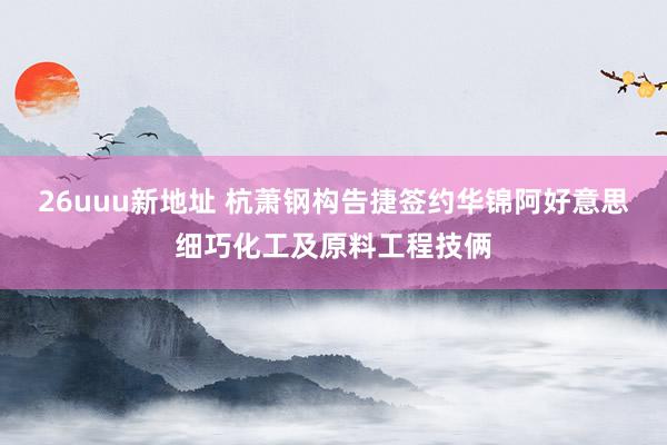 26uuu新地址 杭萧钢构告捷签约华锦阿好意思细巧化工及原料工程技俩