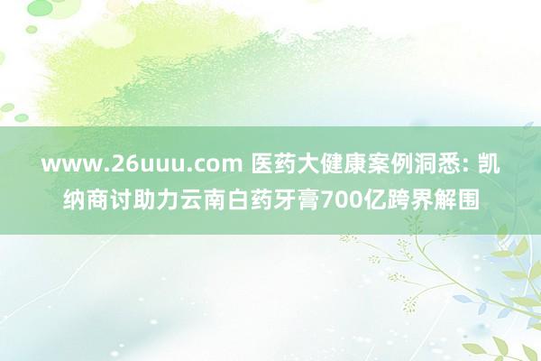 www.26uuu.com 医药大健康案例洞悉: 凯纳商讨助力云南白药牙膏700亿跨界解围