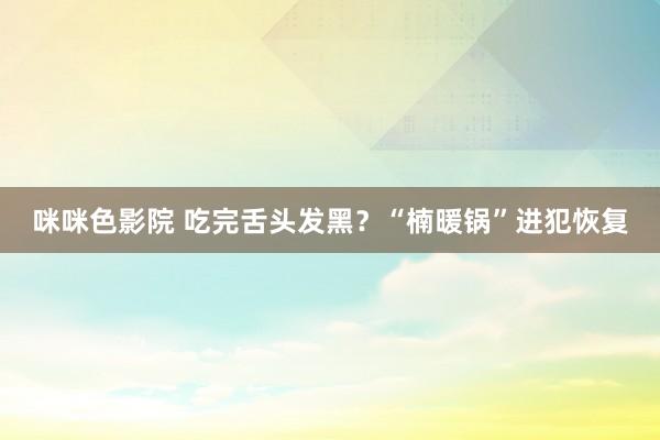 咪咪色影院 吃完舌头发黑？“楠暖锅”进犯恢复