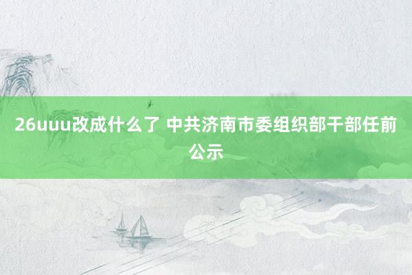 26uuu改成什么了 中共济南市委组织部干部任前公示