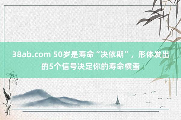 38ab.com 50岁是寿命“决依期”，形体发出的5个信号决定你的寿命横蛮