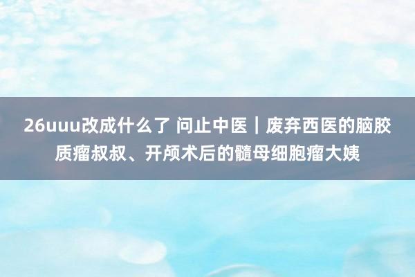 26uuu改成什么了 问止中医｜废弃西医的脑胶质瘤叔叔、开颅术后的髓母细胞瘤大姨