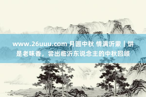 www.26uuu.com 月圆中秋 情满沂蒙｜饼是老味香，尝出临沂东说念主的中秋回顾