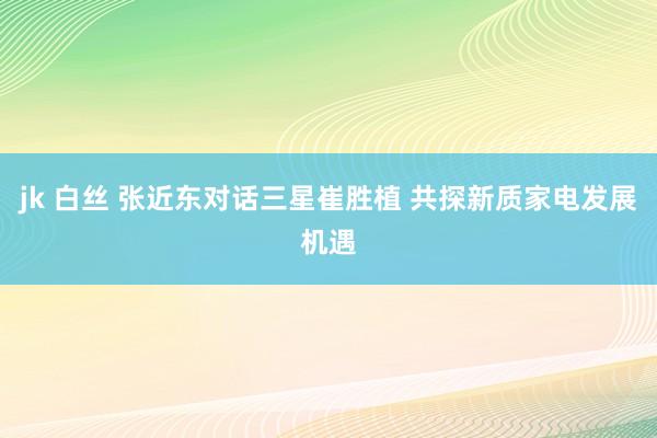 jk 白丝 张近东对话三星崔胜植 共探新质家电发展机遇