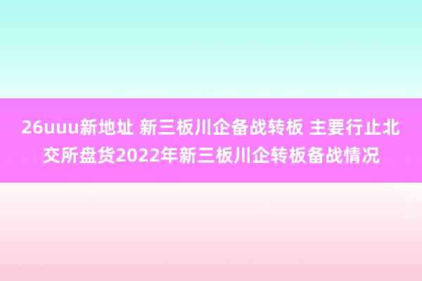 26uuu新地址 新三板川企备战转板 主要行止北交所盘货2022年新三板川企转板备战情况