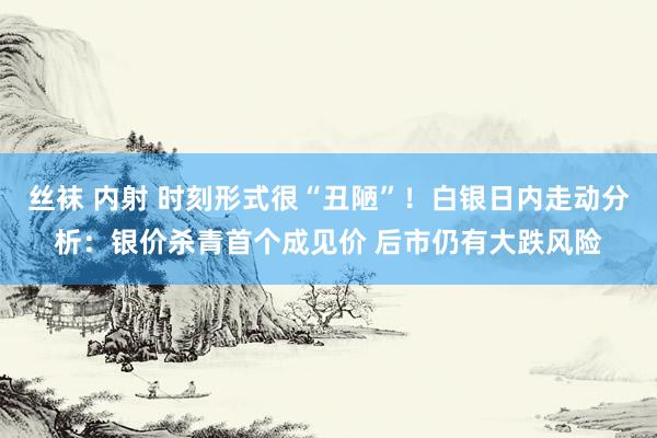 丝袜 内射 时刻形式很“丑陋”！白银日内走动分析：银价杀青首个成见价 后市仍有大跌风险