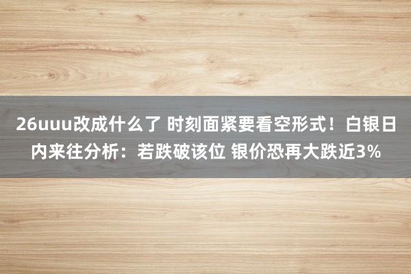 26uuu改成什么了 时刻面紧要看空形式！白银日内来往分析：若跌破该位 银价恐再大跌近3%