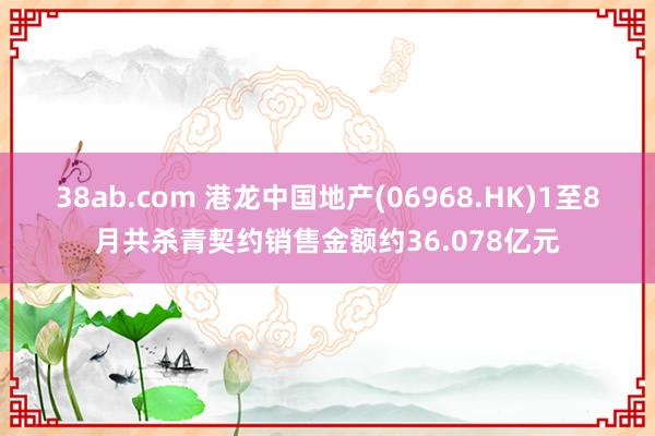 38ab.com 港龙中国地产(06968.HK)1至8月共杀青契约销售金额约36.078亿元