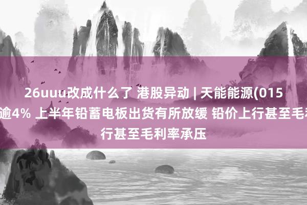 26uuu改成什么了 港股异动 | 天能能源(01558)回落逾4% 上半年铅蓄电板出货有所放缓 铅价上行甚至毛利率承压