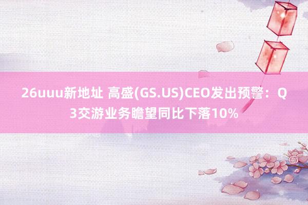 26uuu新地址 高盛(GS.US)CEO发出预警：Q3交游业务瞻望同比下落10%