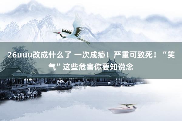 26uuu改成什么了 一次成瘾！严重可致死！“笑气”这些危害你要知说念