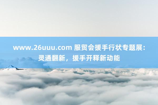 www.26uuu.com 服贸会援手行状专题展：灵通翻新，援手开释新动能