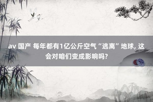 av 国产 每年都有1亿公斤空气“逃离”地球， 这会对咱们变成影响吗?