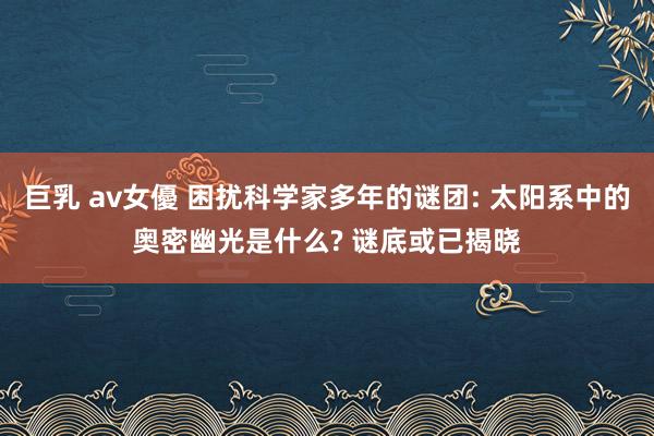 巨乳 av女優 困扰科学家多年的谜团: 太阳系中的奥密幽光是什么? 谜底或已揭晓