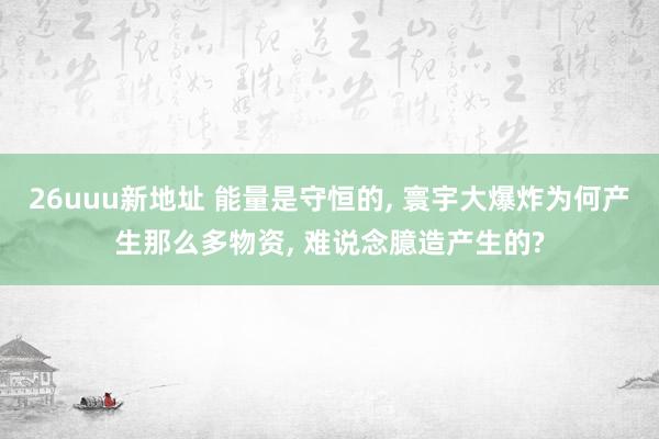 26uuu新地址 能量是守恒的， 寰宇大爆炸为何产生那么多物资， 难说念臆造产生的?